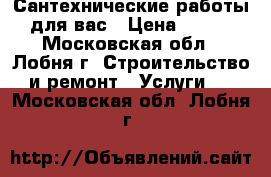 Сантехнические работы для вас › Цена ­ 200 - Московская обл., Лобня г. Строительство и ремонт » Услуги   . Московская обл.,Лобня г.